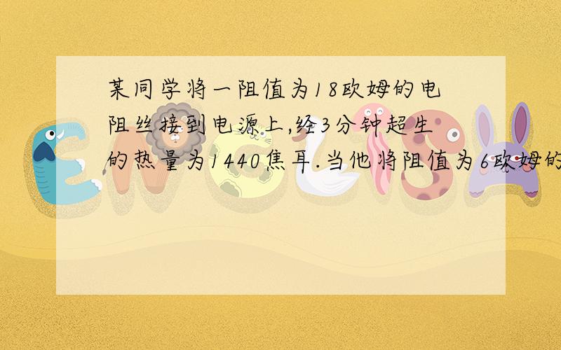 某同学将一阻值为18欧姆的电阻丝接到电源上,经3分钟超生的热量为1440焦耳.当他将阻值为6欧姆的电阻丝接到这个电源上时