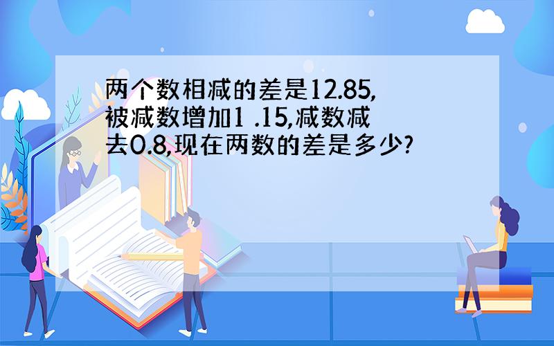 两个数相减的差是12.85,被减数增加1 .15,减数减去0.8,现在两数的差是多少?