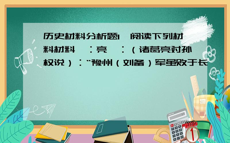 历史材料分析题1、阅读下列材料材料一：亮曰：（诸葛亮对孙权说）：“豫州（刘备）军虽败于长坂,今战士还者及关羽水军精甲万人