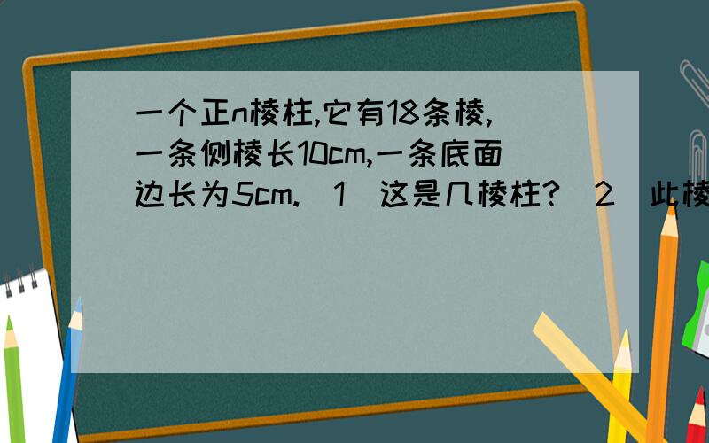 一个正n棱柱,它有18条棱,一条侧棱长10cm,一条底面边长为5cm.(1)这是几棱柱?(2)此棱柱的侧面积是多少?