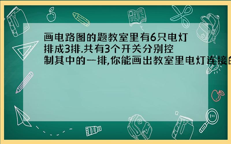 画电路图的题教室里有6只电灯排成3排.共有3个开关分别控制其中的一排,你能画出教室里电灯连接的电路图吗?