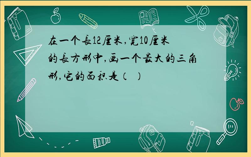 在一个长12厘米,宽10厘米的长方形中,画一个最大的三角形,它的面积是（ ）