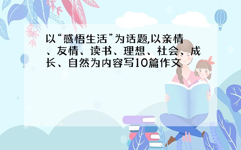 以“感悟生活”为话题,以亲情、友情、读书、理想、社会、成长、自然为内容写10篇作文