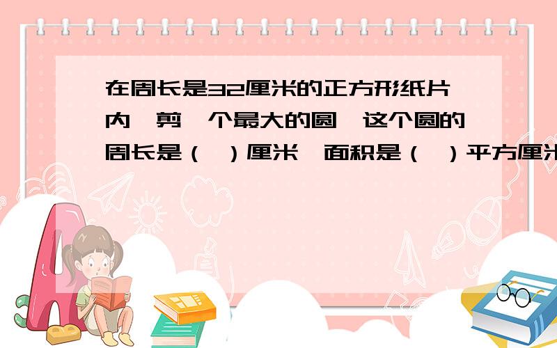 在周长是32厘米的正方形纸片内,剪一个最大的圆,这个圆的周长是（ ）厘米,面积是（ ）平方厘米