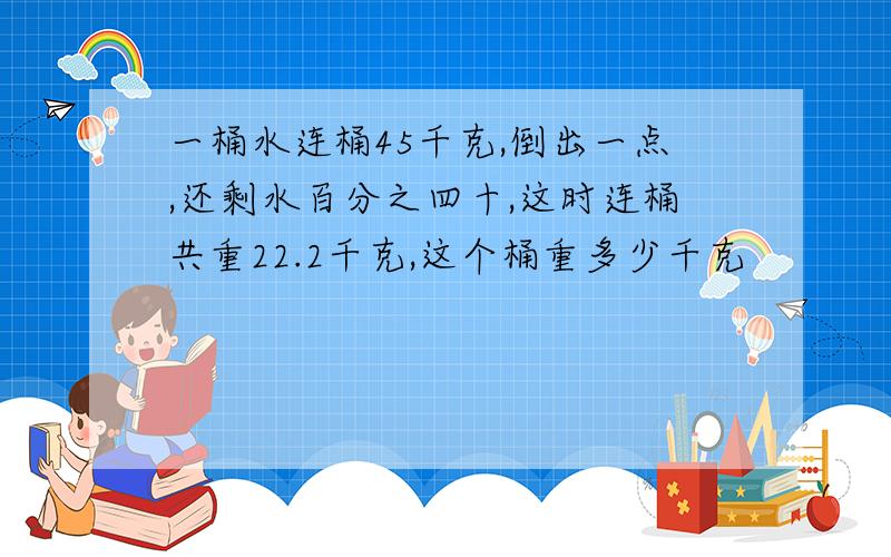 一桶水连桶45千克,倒出一点,还剩水百分之四十,这时连桶共重22.2千克,这个桶重多少千克