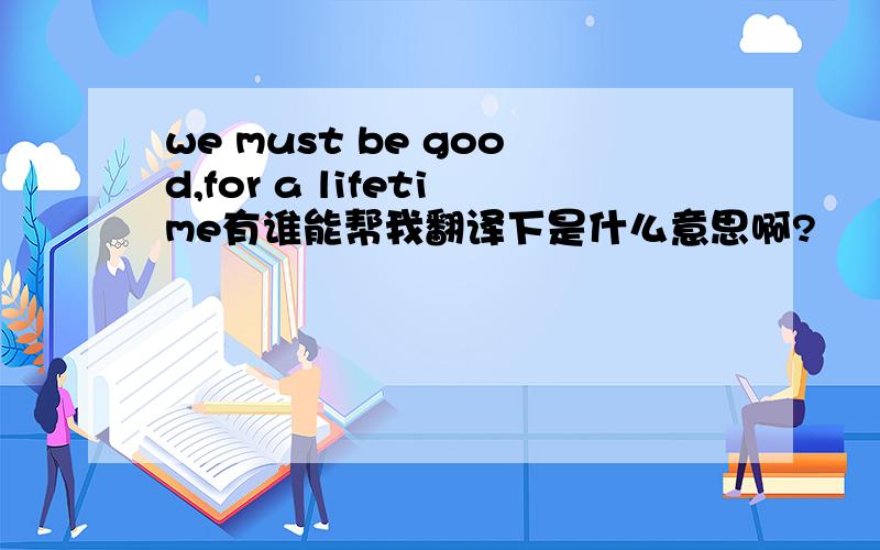 we must be good,for a lifetime有谁能帮我翻译下是什么意思啊?