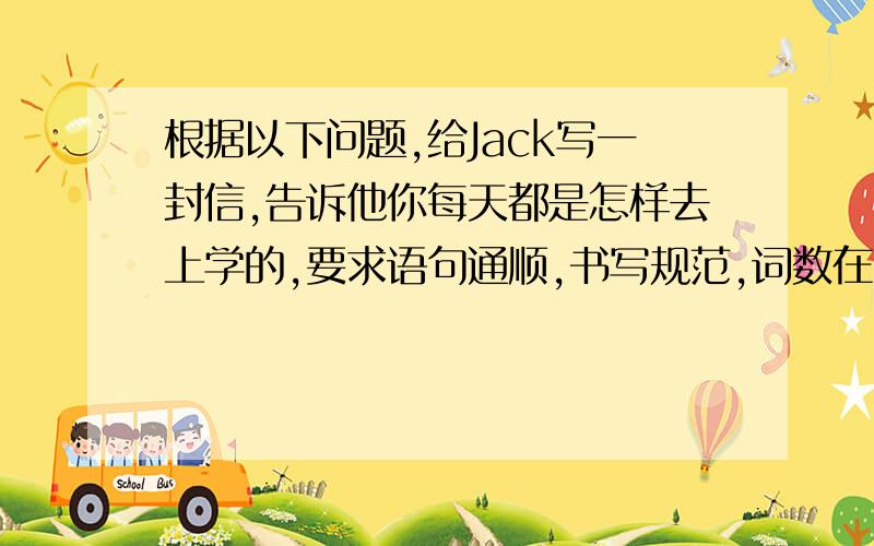 根据以下问题,给Jack写一封信,告诉他你每天都是怎样去上学的,要求语句通顺,书写规范,词数在50~60词