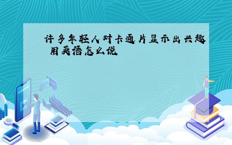 许多年轻人对卡通片显示出兴趣 用英语怎么说