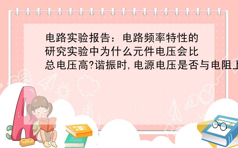 电路实验报告：电路频率特性的研究实验中为什么元件电压会比总电压高?谐振时,电源电压是否与电阻上的电