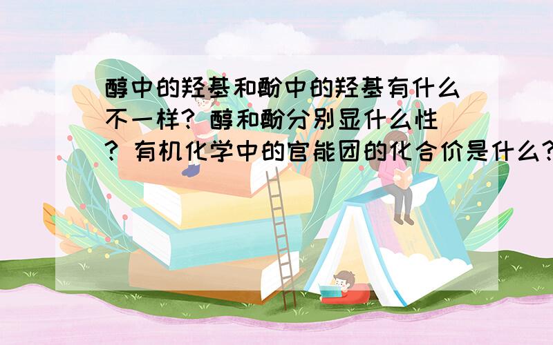 醇中的羟基和酚中的羟基有什么不一样? 醇和酚分别显什么性? 有机化学中的官能团的化合价是什么?