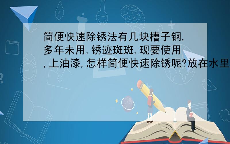 简便快速除锈法有几块槽子钢,多年未用,锈迹斑斑,现要使用,上油漆,怎样简便快速除锈呢?放在水里浸泡是否可行呢?