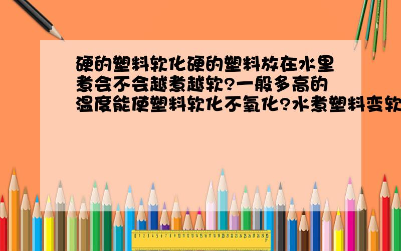 硬的塑料软化硬的塑料放在水里煮会不会越煮越软?一般多高的温度能使塑料软化不氧化?水煮塑料变软,拿出来晾干还是软的,这是化