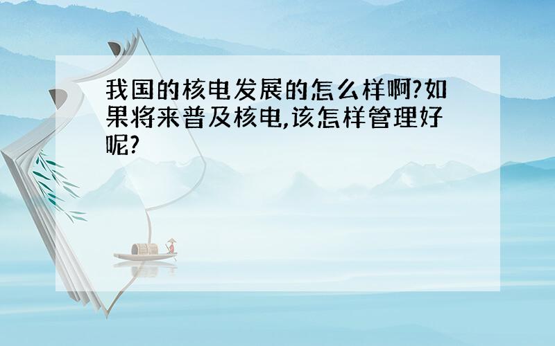 我国的核电发展的怎么样啊?如果将来普及核电,该怎样管理好呢?