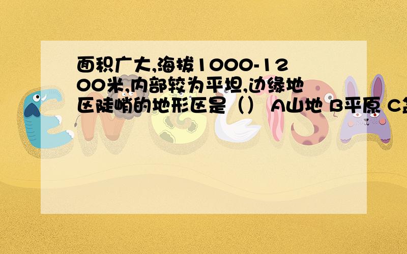 面积广大,海拔1000-1200米,内部较为平坦,边缘地区陡峭的地形区是（） A山地 B平原 C盆地 D高原