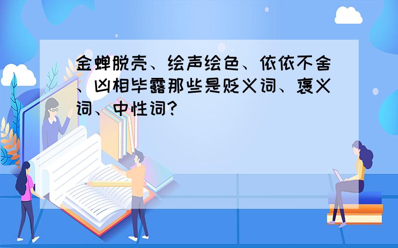 金蝉脱壳、绘声绘色、依依不舍、凶相毕露那些是贬义词、褒义词、中性词?