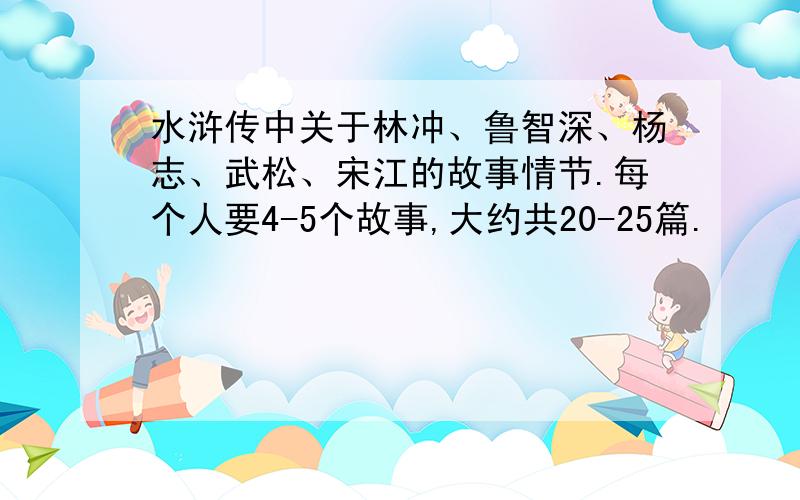 水浒传中关于林冲、鲁智深、杨志、武松、宋江的故事情节.每个人要4-5个故事,大约共20-25篇.