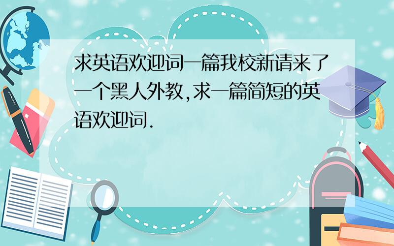 求英语欢迎词一篇我校新请来了一个黑人外教,求一篇简短的英语欢迎词.