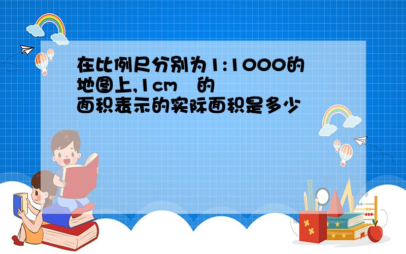 在比例尺分别为1:1000的地图上,1cm²的面积表示的实际面积是多少