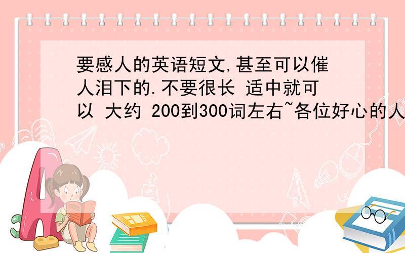 要感人的英语短文,甚至可以催人泪下的.不要很长 适中就可以 大约 200到300词左右~各位好心的人士