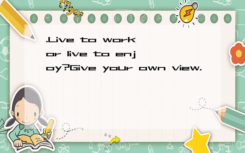 .Live to work or live to enjoy?Give your own view.