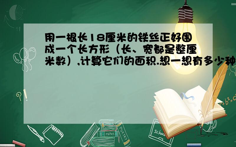 用一根长18厘米的铁丝正好围成一个长方形（长、宽都是整厘米数）,计算它们的面积.想一想有多少种方法.