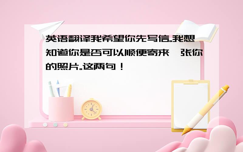 英语翻译我希望你先写信。我想知道你是否可以顺便寄来一张你的照片。这两句！