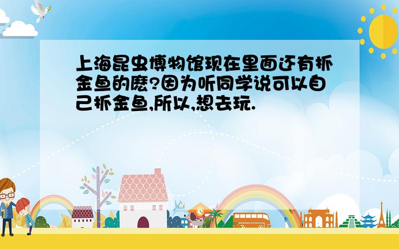 上海昆虫博物馆现在里面还有抓金鱼的麽?因为听同学说可以自己抓金鱼,所以,想去玩.