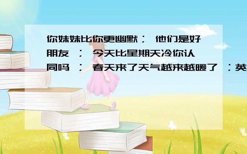 你妹妹比你更幽默； 他们是好朋友 ； 今天比星期天冷你认同吗 ； 春天来了天气越来越暖了 ；英语翻译.