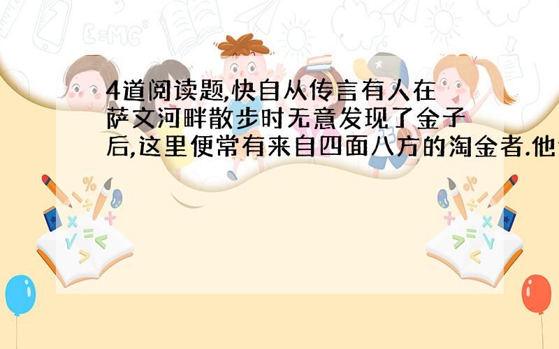 4道阅读题,快自从传言有人在萨文河畔散步时无意发现了金子后,这里便常有来自四面八方的淘金者.他们都想成为富翁,于是寻遍了