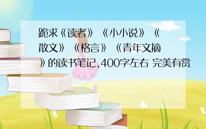 跪求《读者》 《小小说》 《散文》 《格言》 《青年文摘》的读书笔记,400字左右 完美有赏