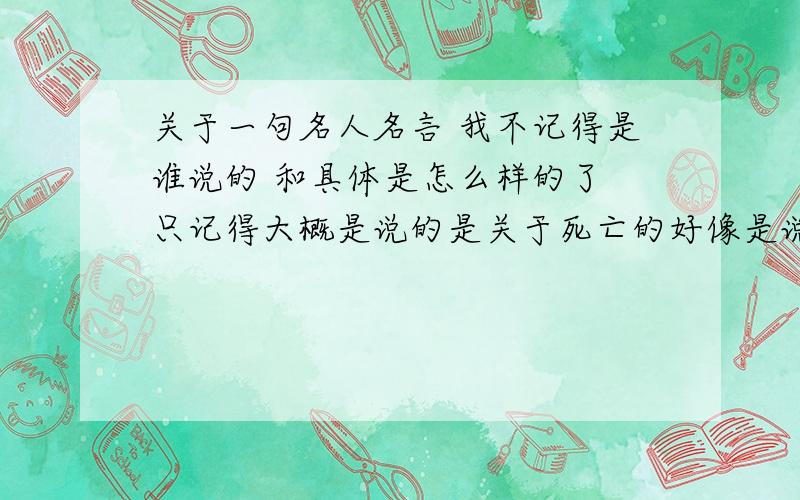 关于一句名人名言 我不记得是谁说的 和具体是怎么样的了 只记得大概是说的是关于死亡的好像是说 如果你还因为死亡而哭泣 那