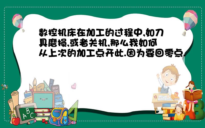 数控机床在加工的过程中,如刀具磨损,或者关机,那么我如何从上次的加工点开此.因为要回零点.