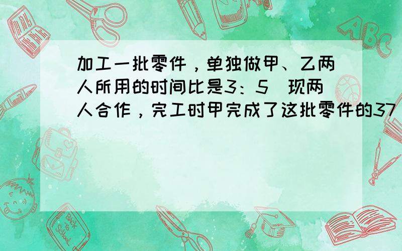 加工一批零件，单独做甲、乙两人所用的时间比是3：5．现两人合作，完工时甲完成了这批零件的37