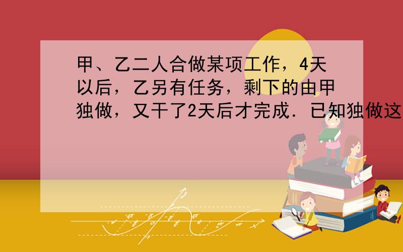 甲、乙二人合做某项工作，4天以后，乙另有任务，剩下的由甲独做，又干了2天后才完成．已知独做这项工作，甲比乙快3天，求二人