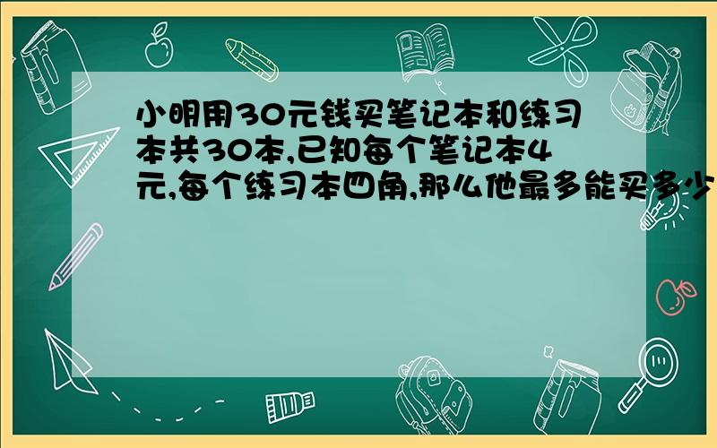 小明用30元钱买笔记本和练习本共30本,已知每个笔记本4元,每个练习本四角,那么他最多能买多少笔记本