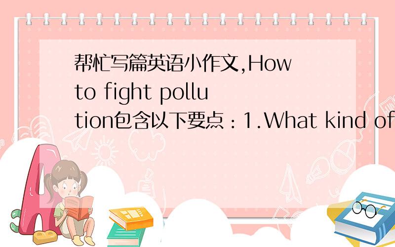 帮忙写篇英语小作文,How to fight pollution包含以下要点：1.What kind of pollut