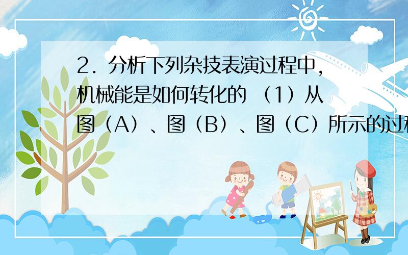 2．分析下列杂技表演过程中,机械能是如何转化的 （1）从图（A）、图（B）、图（C）所示的过程中你可以得到 ； （2）从