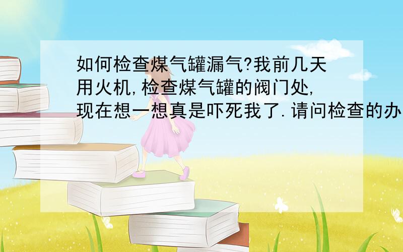 如何检查煤气罐漏气?我前几天用火机,检查煤气罐的阀门处,现在想一想真是吓死我了.请问检查的办法有哪些?用火机检查爆炸的可