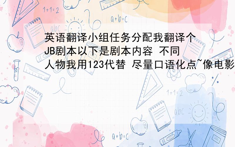 英语翻译小组任务分配我翻译个JB剧本以下是剧本内容 不同人物我用123代替 尽量口语化点~像电影对白1：你到底要干嘛?2