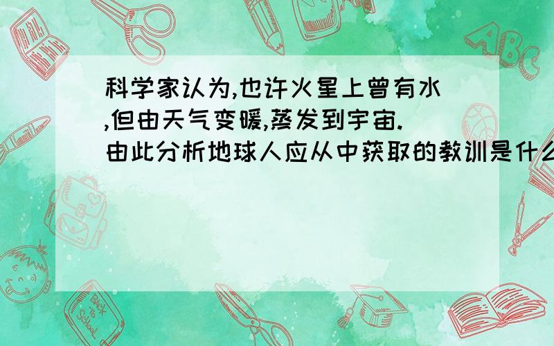 科学家认为,也许火星上曾有水,但由天气变暖,蒸发到宇宙.由此分析地球人应从中获取的教训是什么?