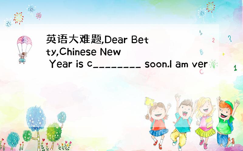 英语大难题,Dear Betty,Chinese New Year is c________ soon.I am ver