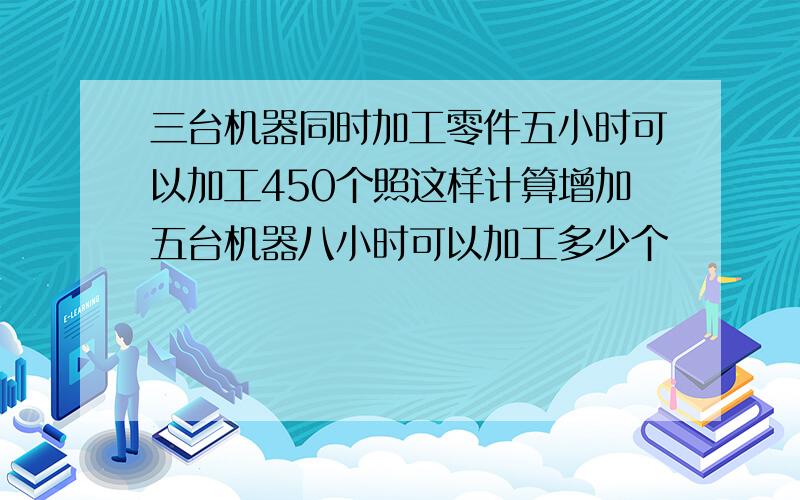 三台机器同时加工零件五小时可以加工450个照这样计算增加五台机器八小时可以加工多少个