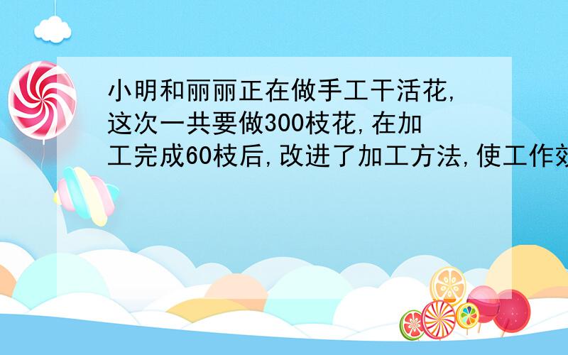 小明和丽丽正在做手工干活花,这次一共要做300枝花,在加工完成60枝后,改进了加工方法,使工作效率提高了20%,前后共用