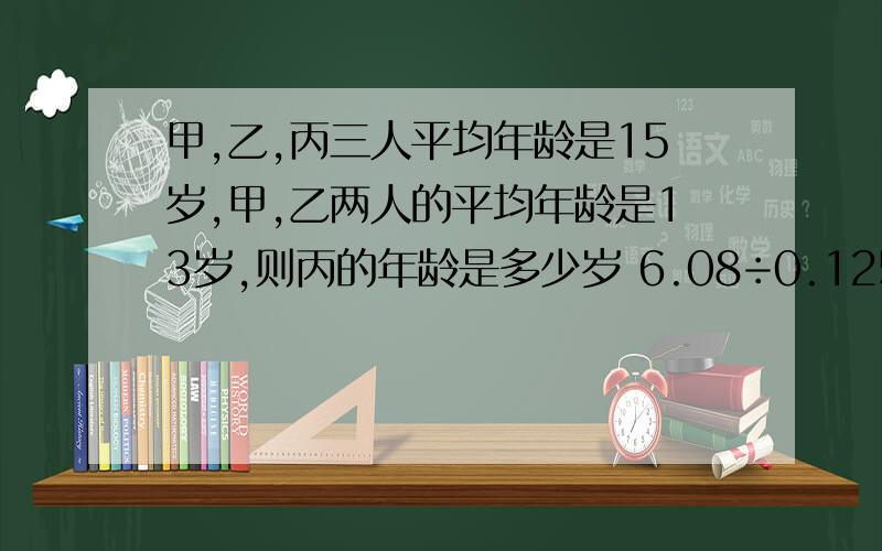 甲,乙,丙三人平均年龄是15岁,甲,乙两人的平均年龄是13岁,则丙的年龄是多少岁 6.08÷0.125=（）×（）