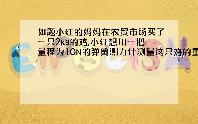 如题小红的妈妈在农贸市场买了一只2kg的鸡,小红想用一把量程为10N的弹簧测力计测量这只鸡的重力,认为可行吗?为什么