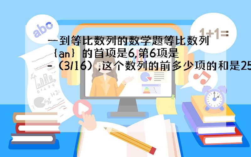 一到等比数列的数学题等比数列｛an｝的首项是6,第6项是-（3/16）,这个数列的前多少项的和是255/64?求详细过程