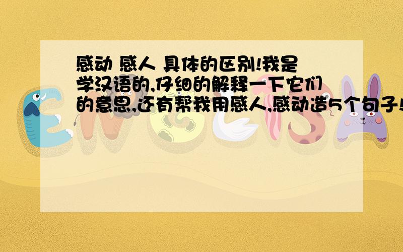 感动 感人 具体的区别!我是学汉语的,仔细的解释一下它们的意思,还有帮我用感人,感动造5个句子!