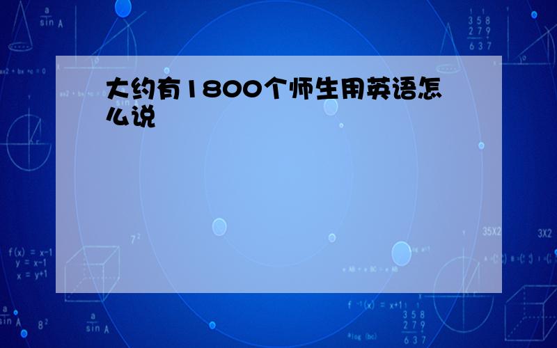 大约有1800个师生用英语怎么说