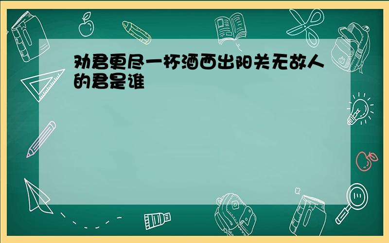 劝君更尽一杯酒西出阳关无故人的君是谁