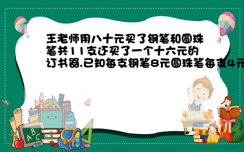 王老师用八十元买了钢笔和圆珠笔共11支还买了一个十六元的订书器.已知每支钢笔8元圆珠笔每支4元两种笔各买